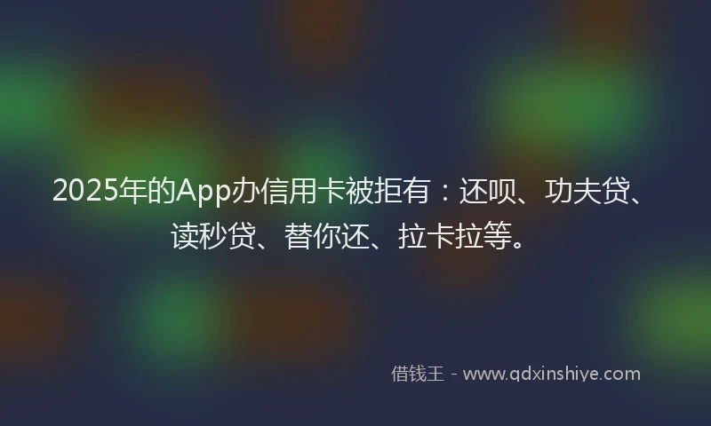 2025年的App办信用卡被拒有：还呗、功夫贷、读秒贷、替你还、拉卡拉等。
