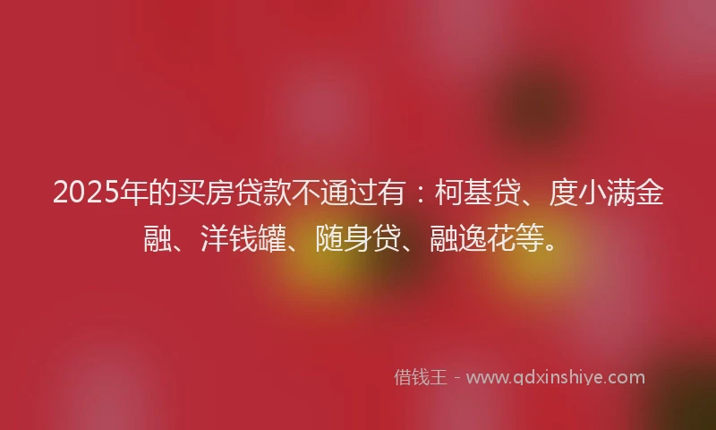 2025年的买房贷款不通过有：柯基贷、度小满金融、洋钱罐、随身贷、融逸花等。