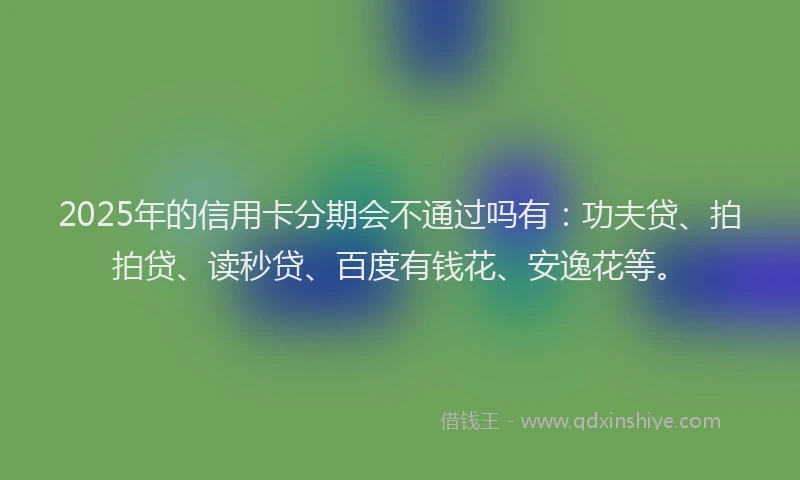 2025年的信用卡分期会不通过吗有：功夫贷、拍拍贷、读秒贷、百度有钱花、安逸花等。