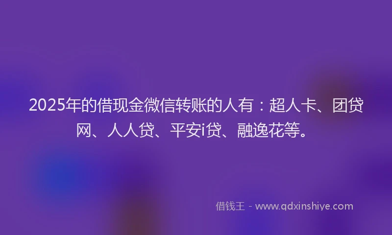 2025年的借现金微信转账的人有：超人卡、团贷网、人人贷、平安i贷、融逸花等。