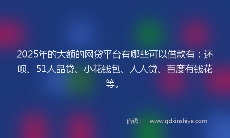 2025年的大额的网贷平台有哪些可以借款有：还呗、51人品贷、小花钱包、人人贷、百度有钱花等。