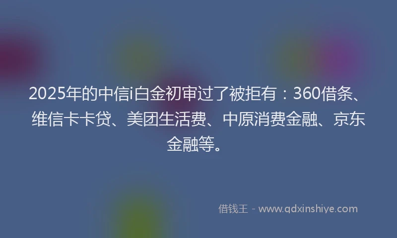 2025年的中信i白金初审过了被拒有：360借条、维信卡卡贷、美团生活费、中原消费金融、京东金融等。