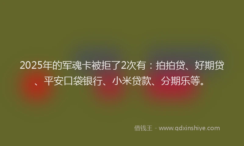 2025年的军魂卡被拒了2次有：拍拍贷、好期贷、平安口袋银行、小米贷款、分期乐等。