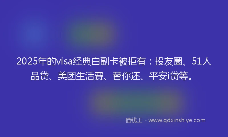 2025年的visa经典白副卡被拒有：投友圈、51人品贷、美团生活费、替你还、平安i贷等。