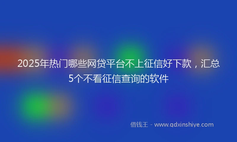 2025年热门哪些网贷平台不上征信好下款，汇总5个不看征信查询的软件