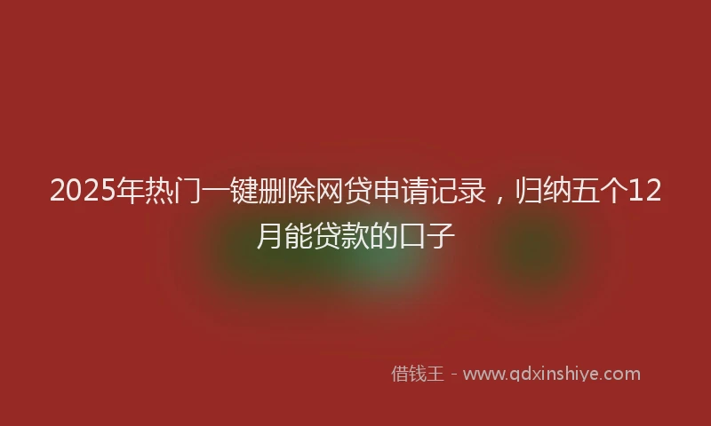 2025年热门一键删除网贷申请记录，归纳五个12月能贷款的口子