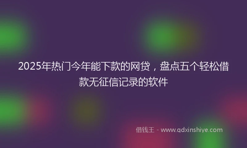 2025年热门今年能下款的网贷，盘点五个轻松借款无征信记录的软件