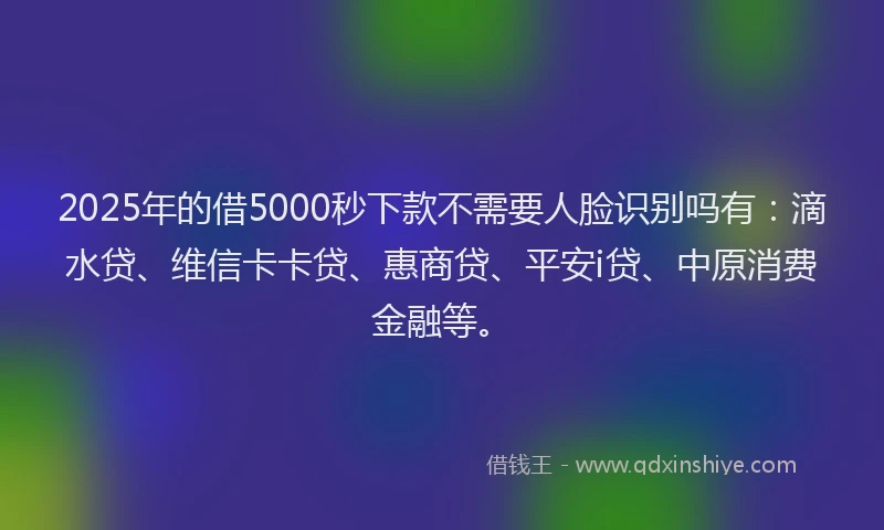 2025年的借5000秒下款不需要人脸识别吗有：滴水贷、维信卡卡贷、惠商贷、平安i贷、中原消费金融等。