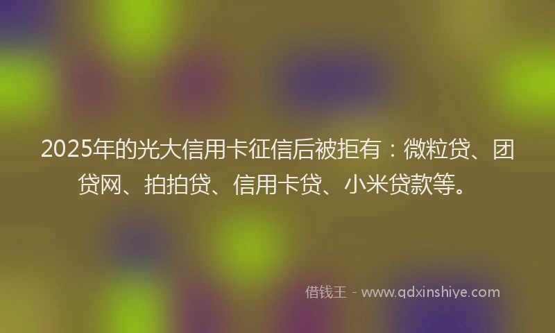 2025年的光大信用卡征信后被拒有：微粒贷、团贷网、拍拍贷、信用卡贷、小米贷款等。