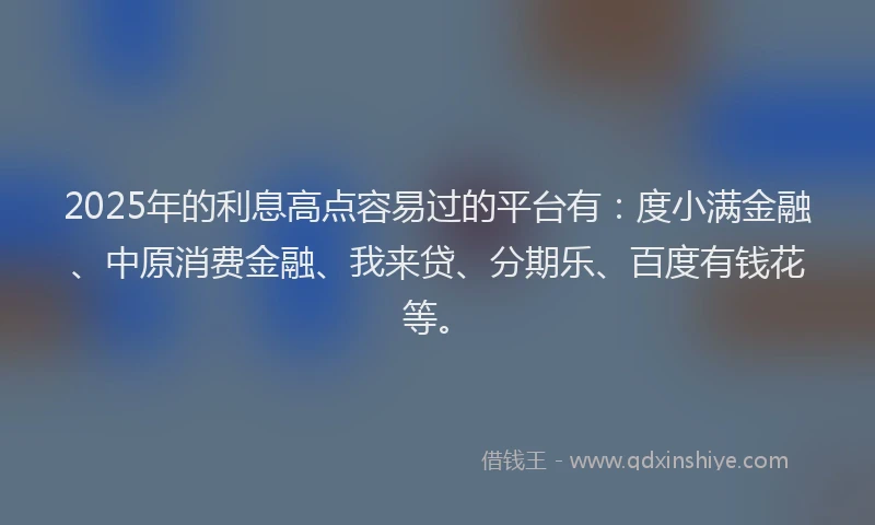 2025年的利息高点容易过的平台有：度小满金融、中原消费金融、我来贷、分期乐、百度有钱花等。