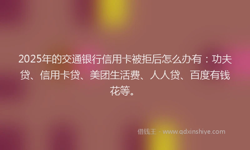 2025年的交通银行信用卡被拒后怎么办有：功夫贷、信用卡贷、美团生活费、人人贷、百度有钱花等。
