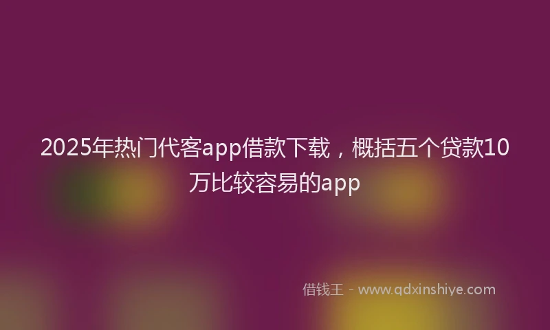 2025年热门代客app借款下载，概括五个贷款10万比较容易的app