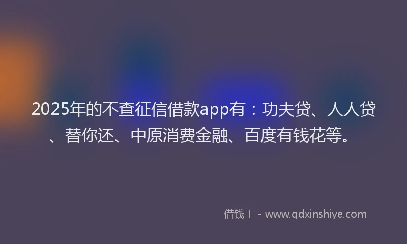 2025年的不查征信借款app有：功夫贷、人人贷、替你还、中原消费金融、百度有钱花等。