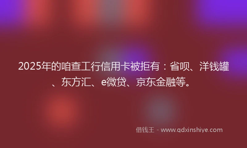2025年的咱查工行信用卡被拒有：省呗、洋钱罐、东方汇、e微贷、京东金融等。