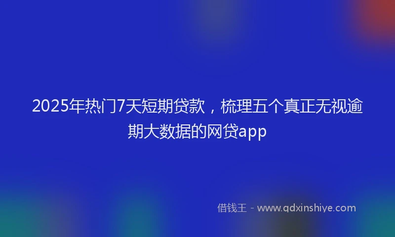 2025年热门7天短期贷款，梳理五个真正无视逾期大数据的网贷app