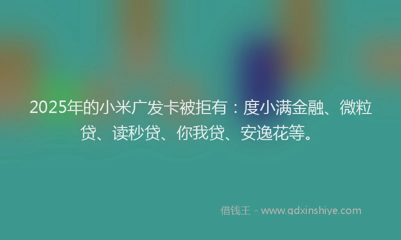 2025年的小米广发卡被拒有：度小满金融、微粒贷、读秒贷、你我贷、安逸花等。