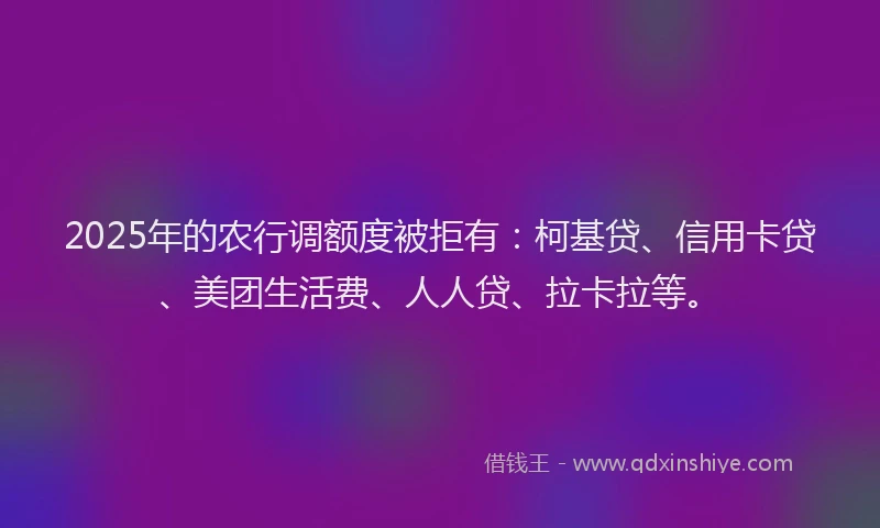 2025年的农行调额度被拒有：柯基贷、信用卡贷、美团生活费、人人贷、拉卡拉等。