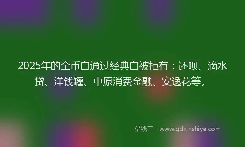 2025年的全币白通过经典白被拒有：还呗、滴水贷、洋钱罐、中原消费金融、安逸花等。