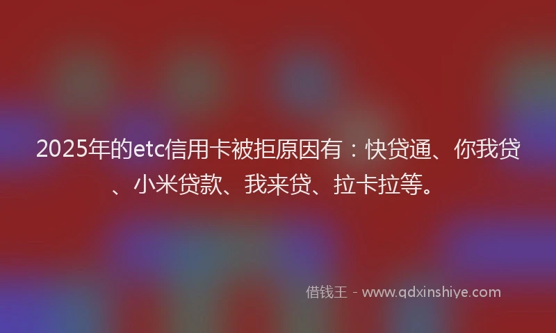 2025年的etc信用卡被拒原因有：快贷通、你我贷、小米贷款、我来贷、拉卡拉等。