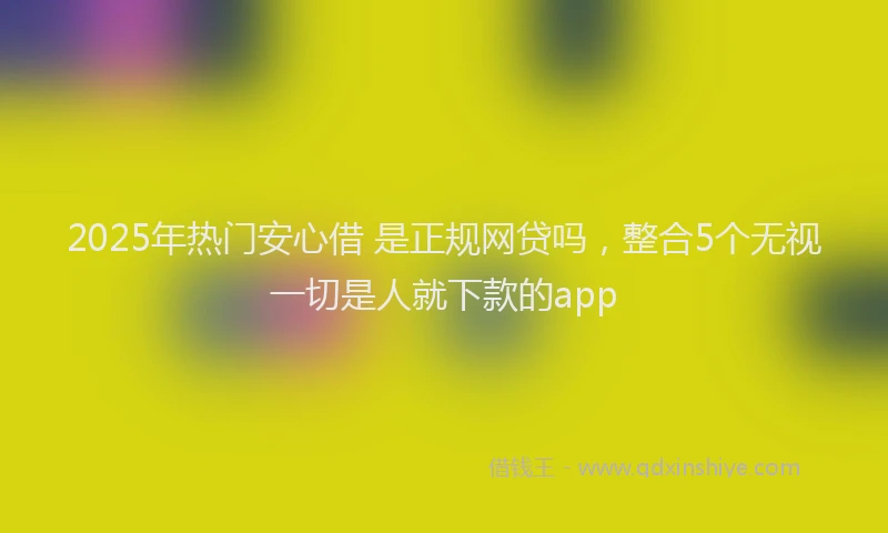 2025年热门安心借 是正规网贷吗，整合5个无视一切是人就下款的app