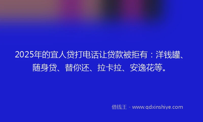 2025年的宜人贷打电话让贷款被拒有：洋钱罐、随身贷、替你还、拉卡拉、安逸花等。