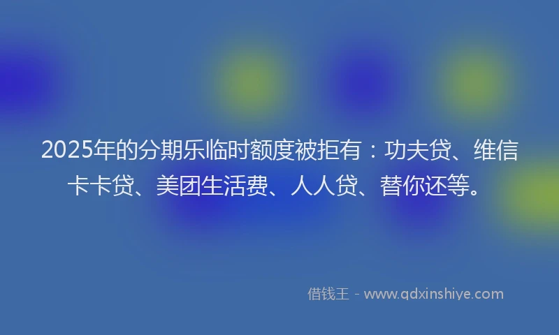 2025年的分期乐临时额度被拒有：功夫贷、维信卡卡贷、美团生活费、人人贷、替你还等。