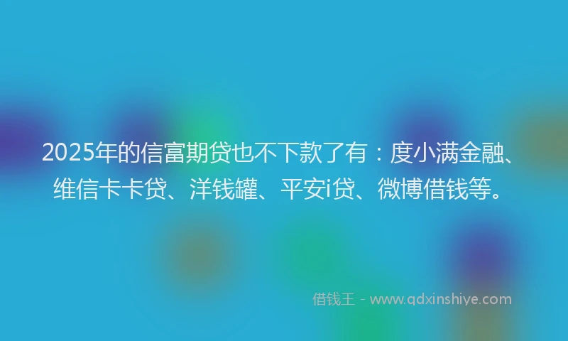 2025年的信富期贷也不下款了有：度小满金融、维信卡卡贷、洋钱罐、平安i贷、微博借钱等。