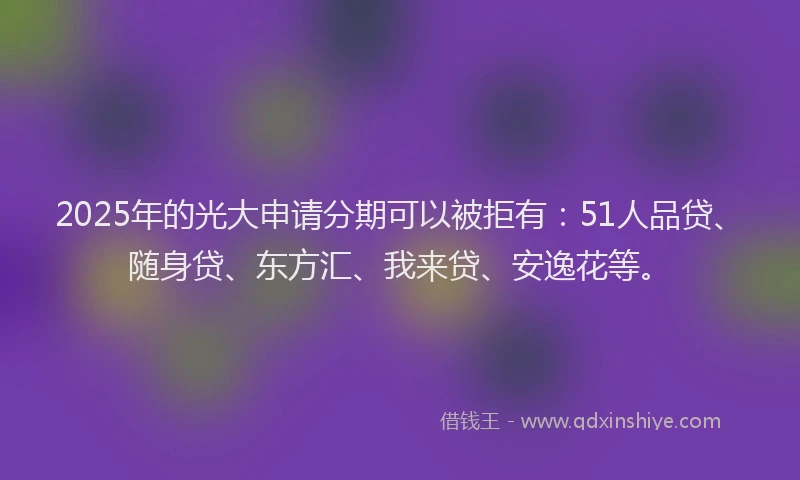 2025年的光大申请分期可以被拒有：51人品贷、随身贷、东方汇、我来贷、安逸花等。
