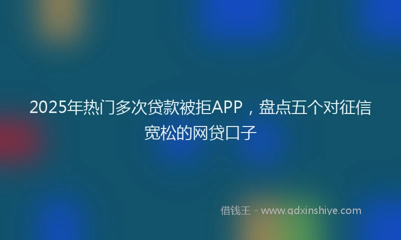 2025年热门多次贷款被拒APP，盘点五个对征信宽松的网贷口子