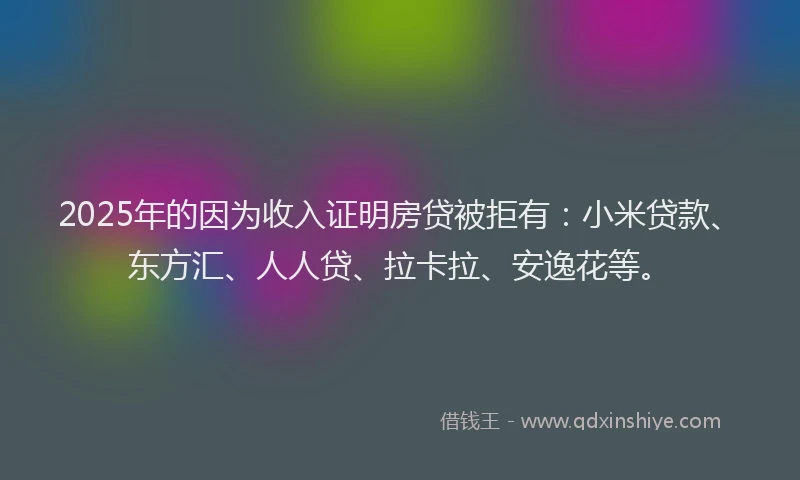 2025年的因为收入证明房贷被拒有：小米贷款、东方汇、人人贷、拉卡拉、安逸花等。