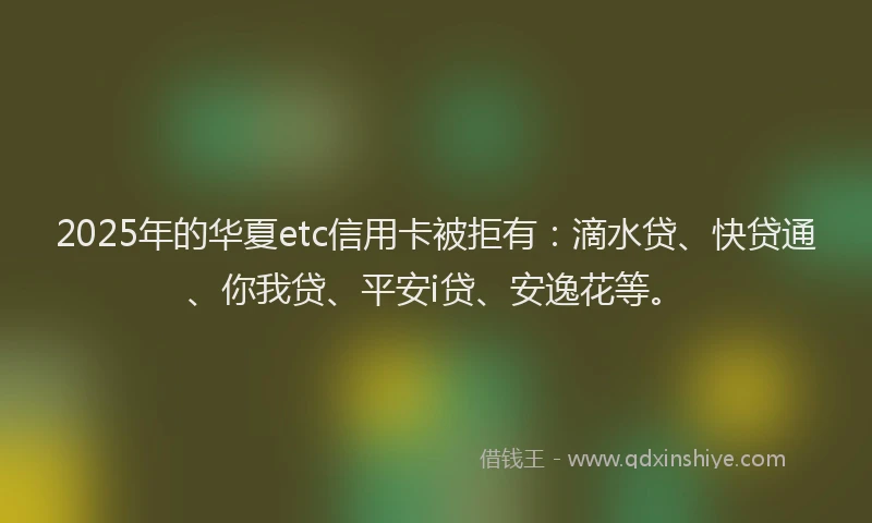 2025年的华夏etc信用卡被拒有：滴水贷、快贷通、你我贷、平安i贷、安逸花等。