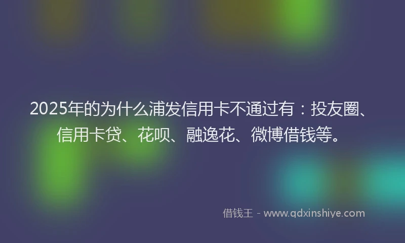 2025年的为什么浦发信用卡不通过有：投友圈、信用卡贷、花呗、融逸花、微博借钱等。