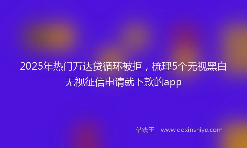 2025年热门万达贷循环被拒，梳理5个无视黑白无视征信申请就下款的app