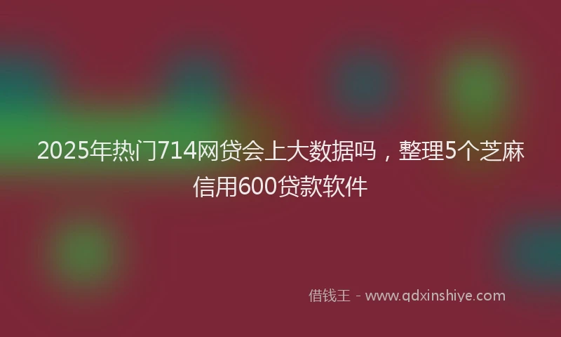 2025年热门714网贷会上大数据吗，整理5个芝麻信用600贷款软件