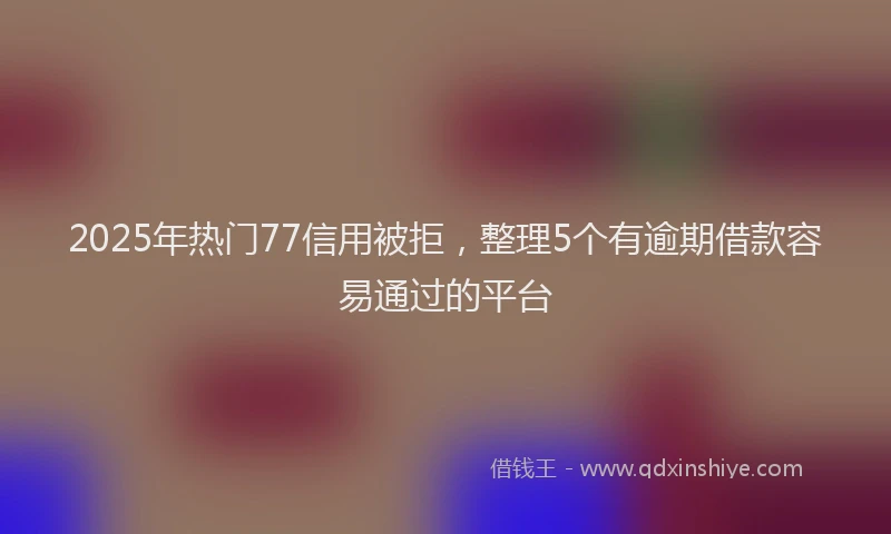 2025年热门77信用被拒，整理5个有逾期借款容易通过的平台