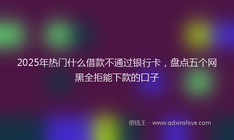 2025年热门什么借款不通过银行卡，盘点五个网黑全拒能下款的口子