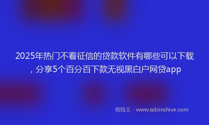 2025年热门不看征信的贷款软件有哪些可以下载，分享5个百分百下款无视黑白户网贷app