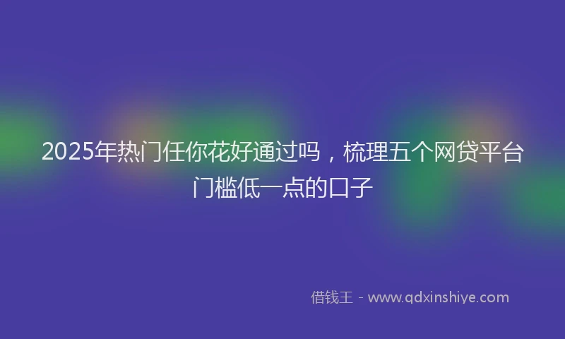 2025年热门任你花好通过吗，梳理五个网贷平台门槛低一点的口子