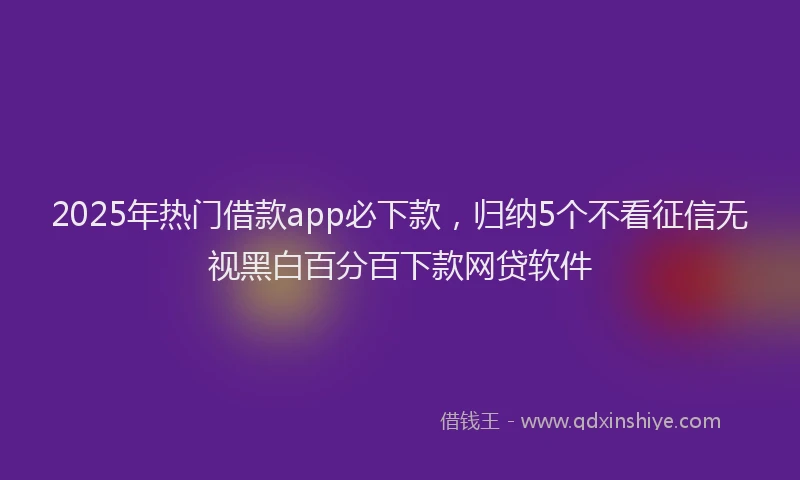 2025年热门借款app必下款，归纳5个不看征信无视黑白百分百下款网贷软件