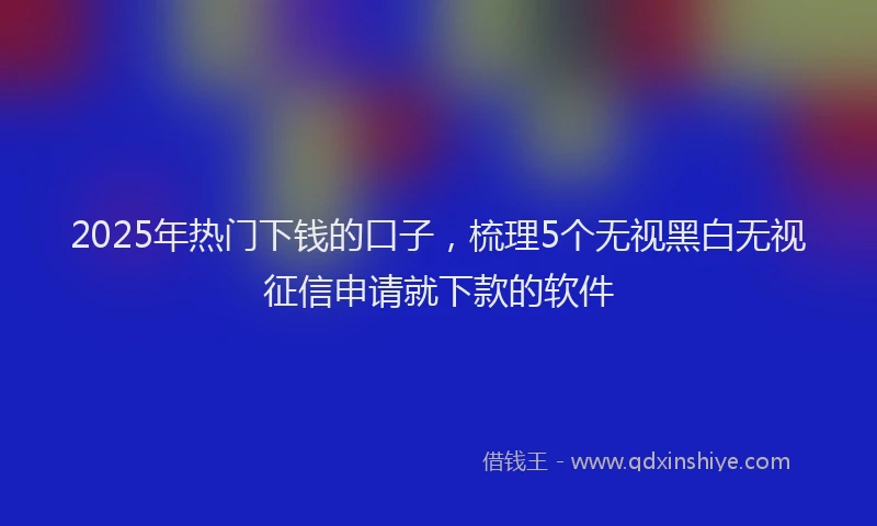 2025年热门下钱的口子，梳理5个无视黑白无视征信申请就下款的软件