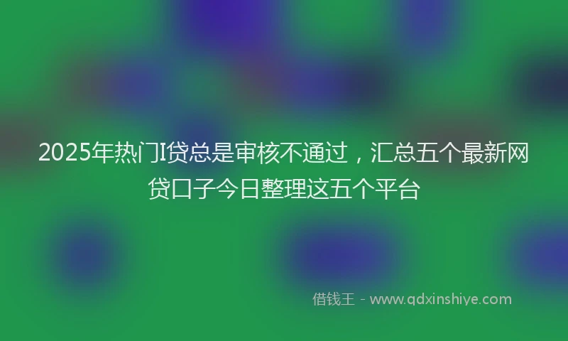 2025年热门I贷总是审核不通过，汇总五个最新网贷口子今日整理这五个平台