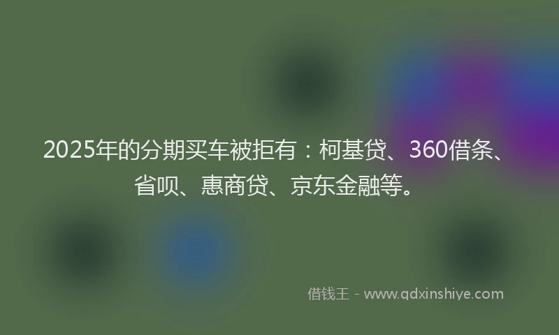 2025年的分期买车被拒有：柯基贷、360借条、省呗、惠商贷、京东金融等。