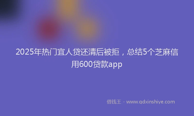 2025年热门宜人贷还清后被拒，总结5个芝麻信用600贷款app