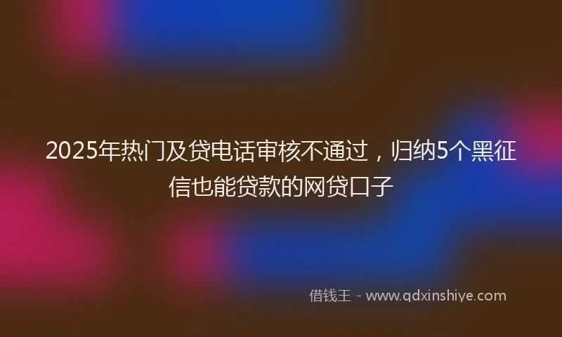 2025年热门及贷电话审核不通过，归纳5个黑征信也能贷款的网贷口子