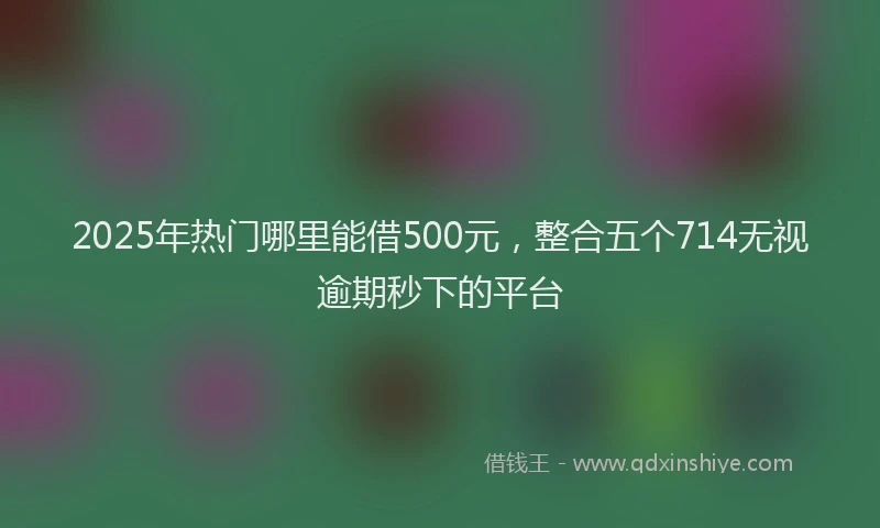 2025年热门哪里能借500元，整合五个714无视逾期秒下的平台