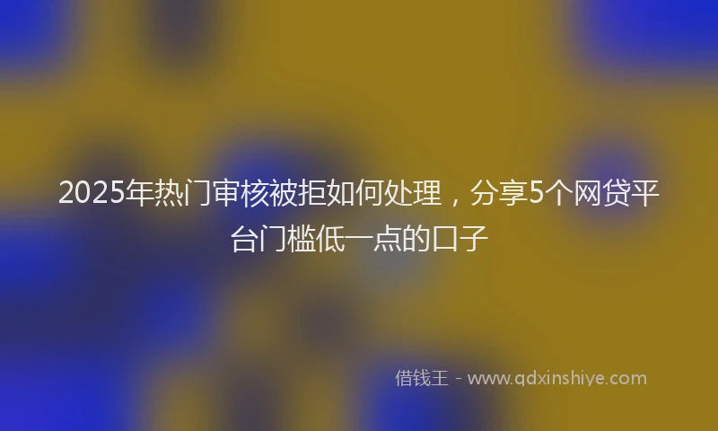 2025年热门审核被拒如何处理，分享5个网贷平台门槛低一点的口子