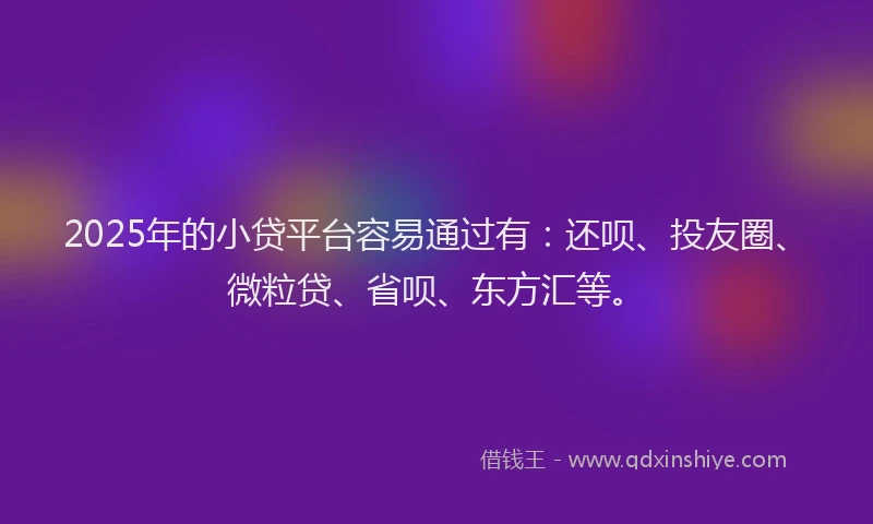 2025年的小贷平台容易通过有：还呗、投友圈、微粒贷、省呗、东方汇等。