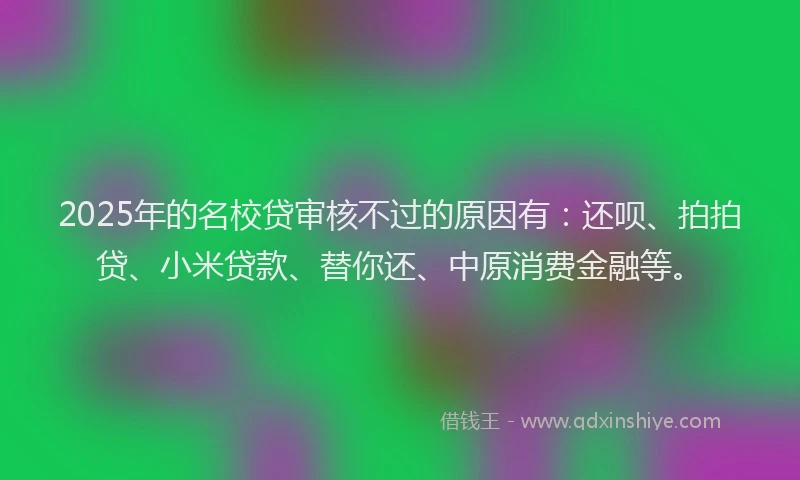 2025年的名校贷审核不过的原因有：还呗、拍拍贷、小米贷款、替你还、中原消费金融等。