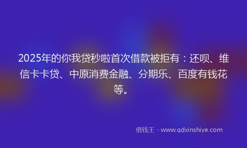 2025年的你我贷秒啦首次借款被拒有：还呗、维信卡卡贷、中原消费金融、分期乐、百度有钱花等。