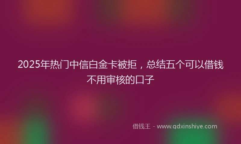 2025年热门中信白金卡被拒，总结五个可以借钱不用审核的口子